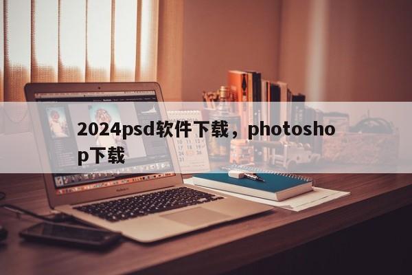 2024psd软件下载，photoshop下载