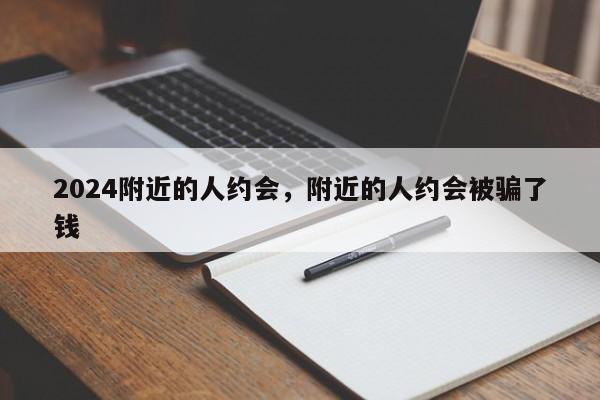 2024附近的人约会，附近的人约会被骗了钱
