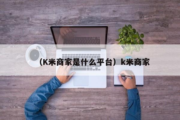 （K米商家是什么平台）k米商家