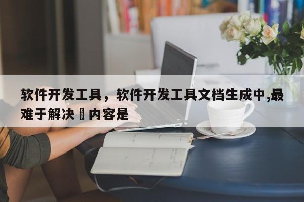 软件开发工具，软件开发工具文档生成中,最难于解决旳内容是 