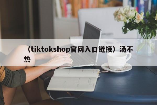 （tiktokshop官网入口链接）汤不热