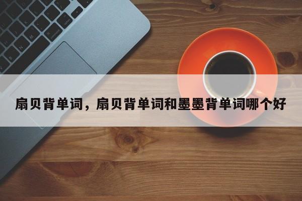 扇贝背单词，扇贝背单词和墨墨背单词哪个好