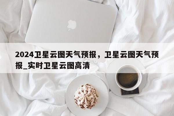 2024卫星云图天气预报，卫星云图天气预报_实时卫星云图高清