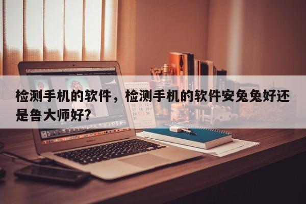 检测手机的软件，检测手机的软件安兔兔好还是鲁大师好?