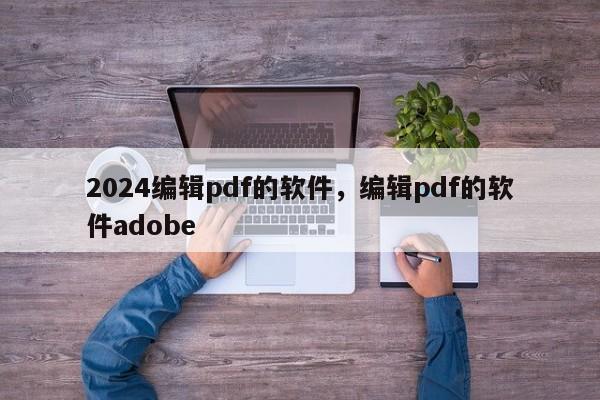 2024编辑pdf的软件，编辑pdf的软件adobe