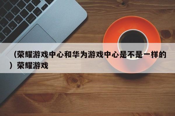 （荣耀游戏中心和华为游戏中心是不是一样的）荣耀游戏