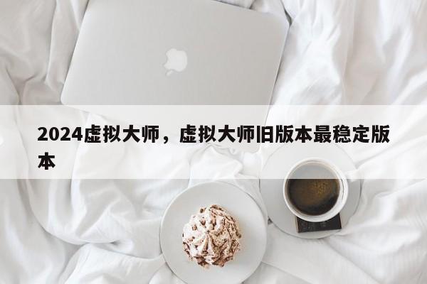2024虚拟大师，虚拟大师旧版本最稳定版本