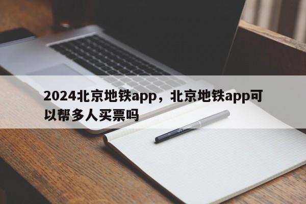 2024北京地铁app，北京地铁app可以帮多人买票吗
