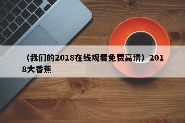 （我们的2018在线观看免费高清）2018大香蕉