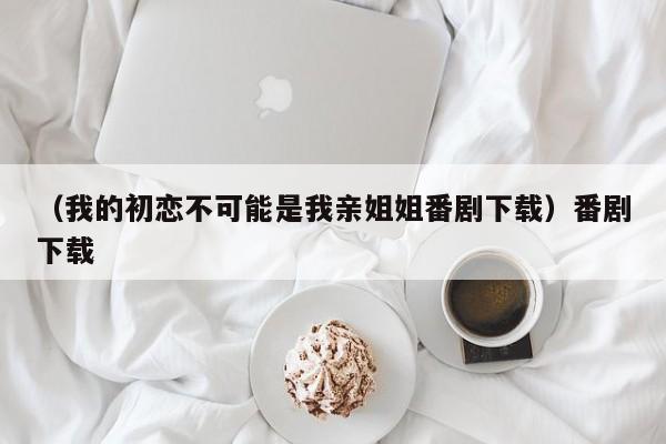 （我的初恋不可能是我亲姐姐番剧下载）番剧下载