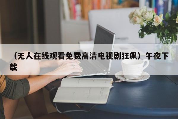（无人在线观看免费高清电视剧狂飙）午夜下载