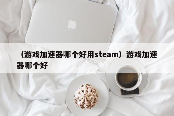 （游戏加速器哪个好用steam）游戏加速器哪个好