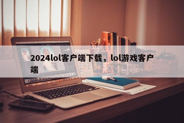 2024lol客户端下载，lol游戏客户端