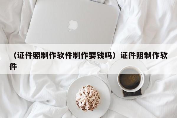 （证件照制作软件制作要钱吗）证件照制作软件