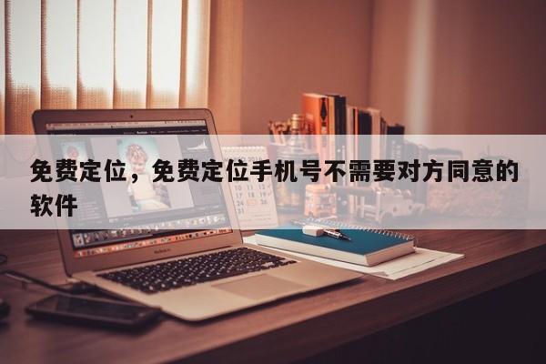 免费定位，免费定位手机号不需要对方同意的软件