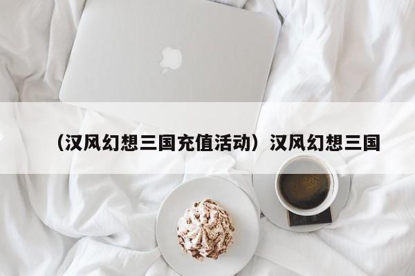 （汉风幻想三国充值活动）汉风幻想三国
