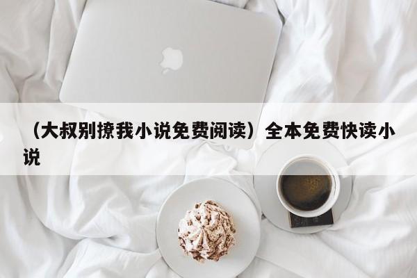 （大叔别撩我小说免费阅读）全本免费快读小说