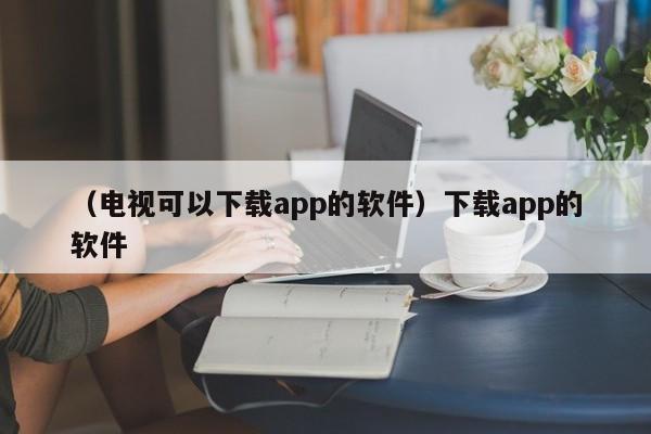 （电视可以下载app的软件）下载app的软件