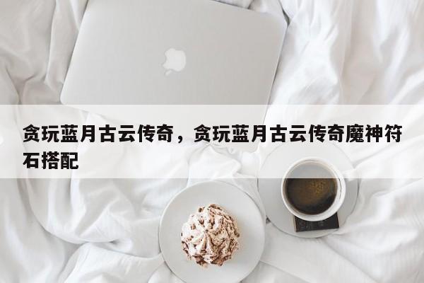 贪玩蓝月古云传奇，贪玩蓝月古云传奇魔神符石搭配