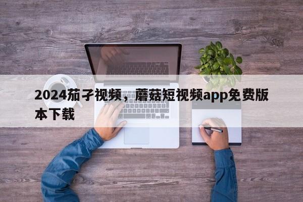 2024茄孑视频，蘑菇短视频app免费版本下载