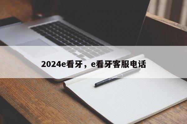 2024e看牙，e看牙客服电话
