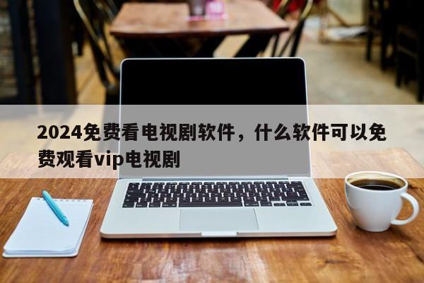 2024免费看电视剧软件，什么软件可以免费观看vip电视剧