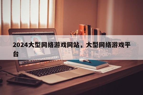 2024大型网络游戏网站，大型网络游戏平台