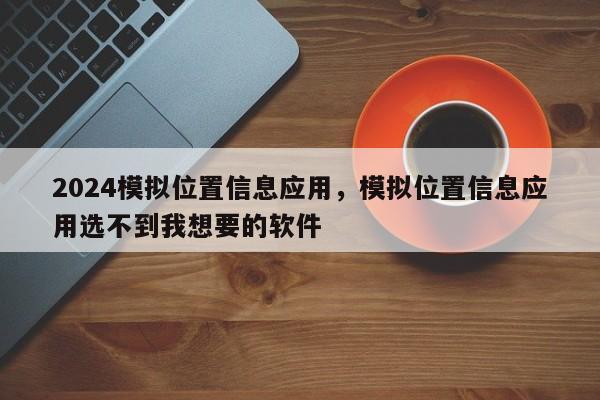 2024模拟位置信息应用，模拟位置信息应用选不到我想要的软件