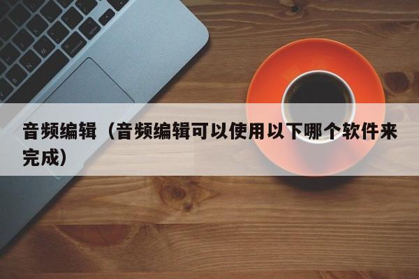 音频编辑（音频编辑可以使用以下哪个软件来完成）