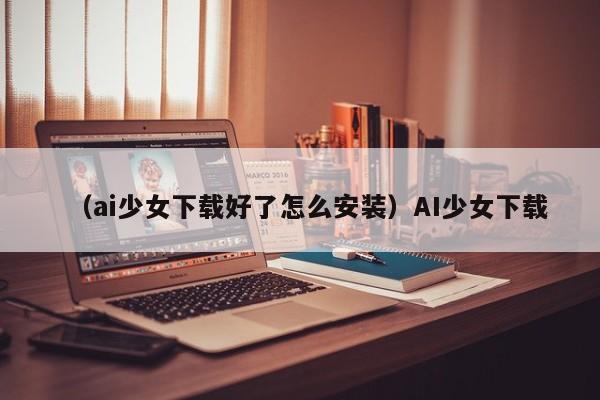 （ai少女下载好了怎么安装）AI少女下载