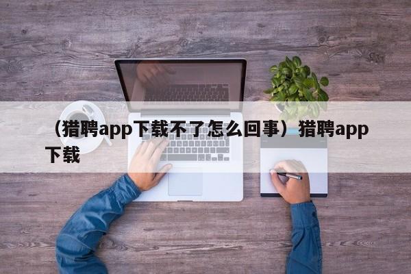 （猎聘app下载不了怎么回事）猎聘app下载