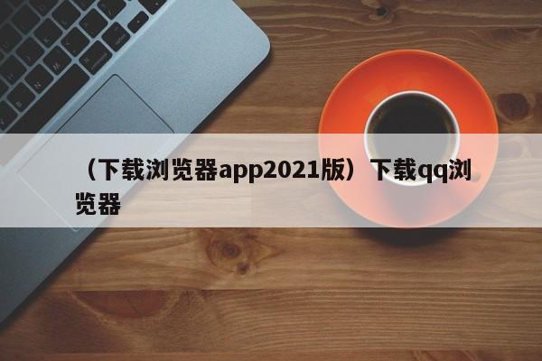 （下载浏览器app2021版）下载qq浏览器