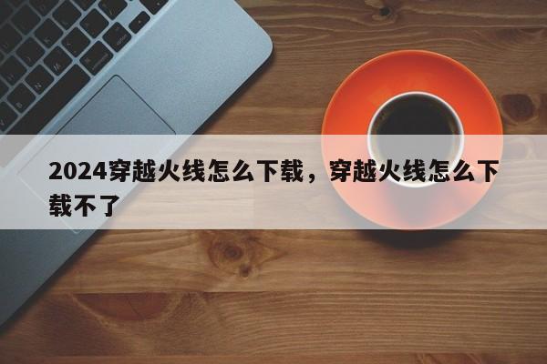 2024穿越火线怎么下载，穿越火线怎么下载不了