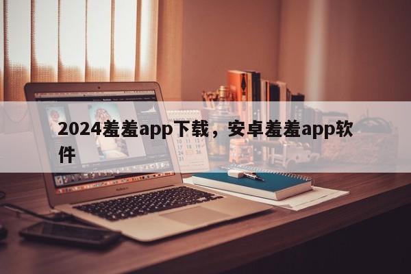 2024羞羞app下载，安卓羞羞app软件