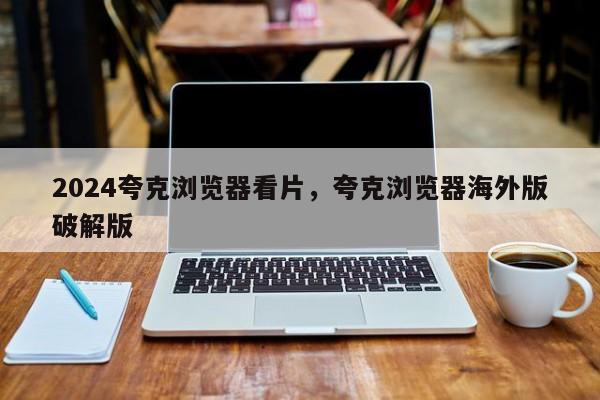2024夸克浏览器看片，夸克浏览器海外版破解版