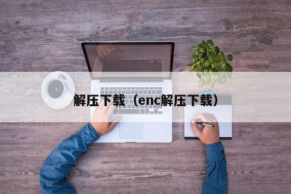 解压下载（enc解压下载）