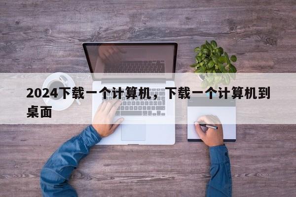 2024下载一个计算机，下载一个计算机到桌面