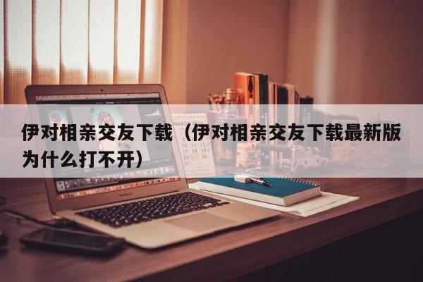 伊对相亲交友下载（伊对相亲交友下载最新版为什么打不开）