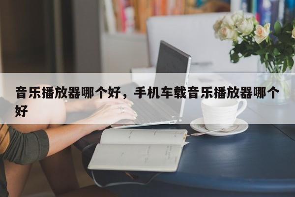音乐播放器哪个好，手机车载音乐播放器哪个好