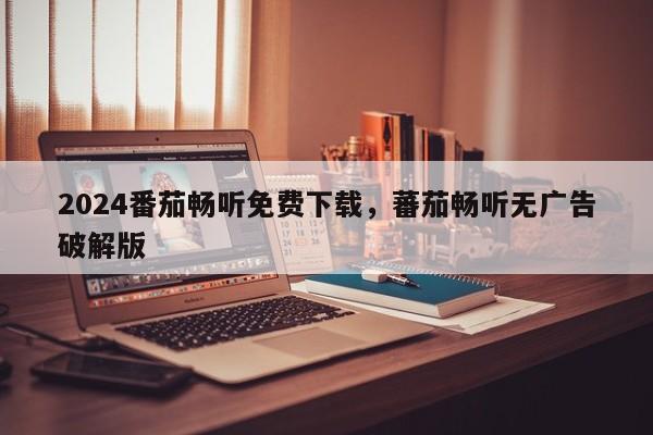 2024番茄畅听免费下载，蕃茄畅听无广告破解版