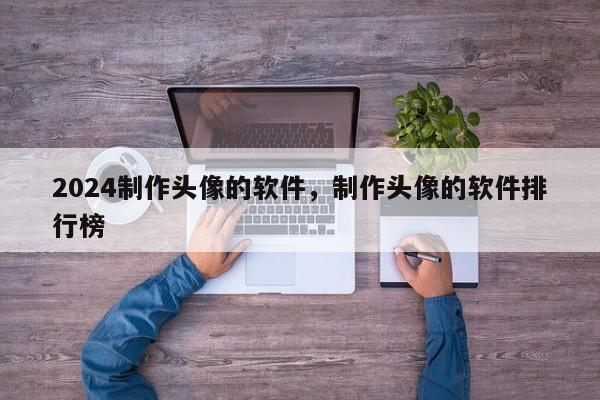 2024制作头像的软件，制作头像的软件排行榜