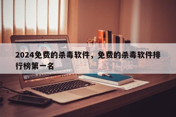 2024免费的杀毒软件，免费的杀毒软件排行榜第一名