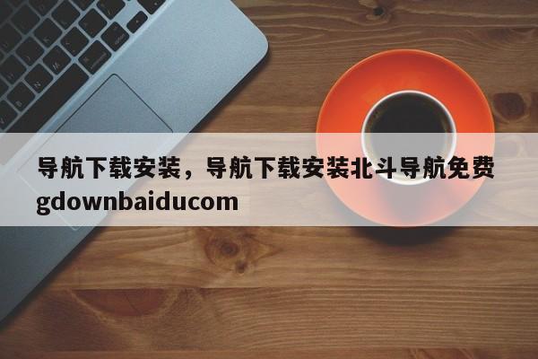导航下载安装，导航下载安装北斗导航免费 gdownbaiducom