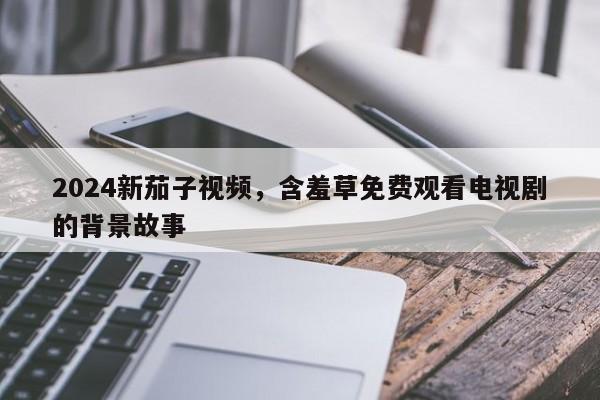 2024新茄子视频，含羞草免费观看电视剧的背景故事