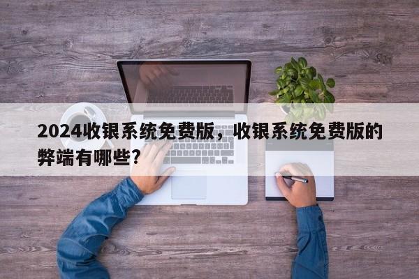 2024收银系统免费版，收银系统免费版的弊端有哪些?