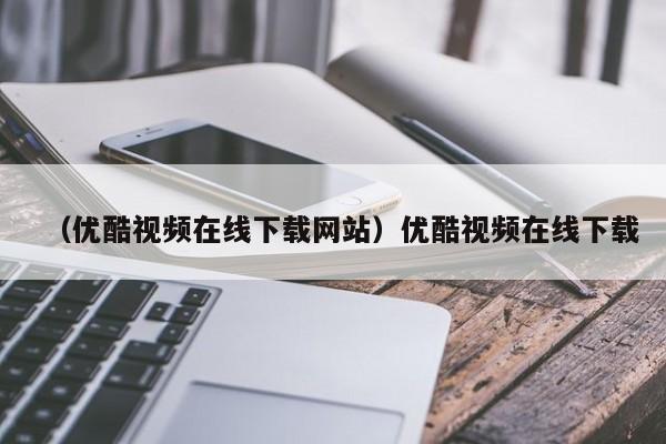 （优酷视频在线下载网站）优酷视频在线下载