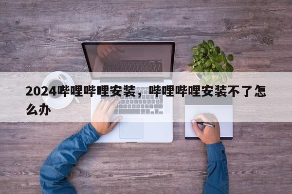 2024哔哩哔哩安装，哔哩哔哩安装不了怎么办