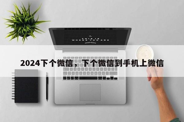 2024下个微信，下个微信到手机上微信