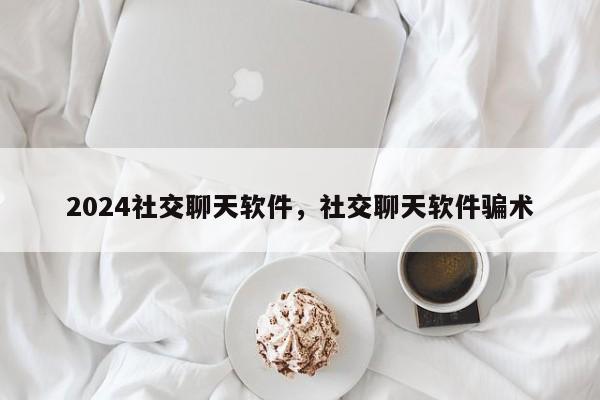 2024社交聊天软件，社交聊天软件骗术