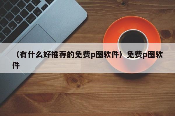 （有什么好推荐的免费p图软件）免费p图软件